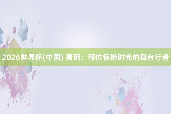 2026世界杯(中国) 高玥:那位惊艳时光的舞台行者