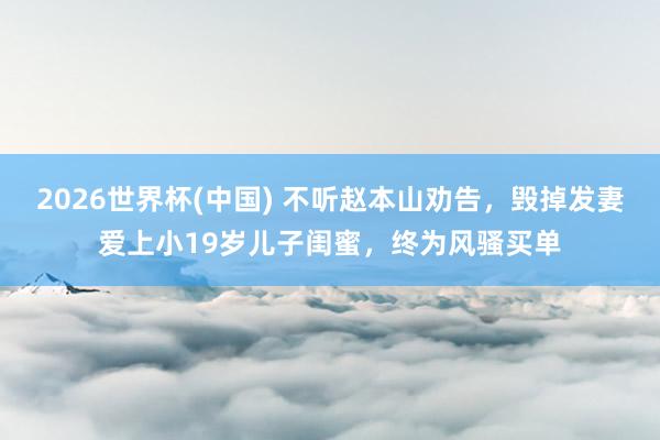 2026世界杯(中国) 不听赵本山劝告,毁掉发妻爱上小19岁儿子闺蜜,终为风骚买单