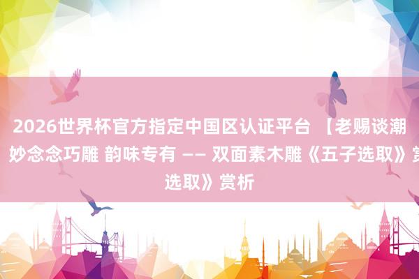 2026世界杯官方指定中国区认证平台 【老赐谈潮艺】妙念念巧雕 韵味专有 —— 双面素木雕《五子选取》赏析
