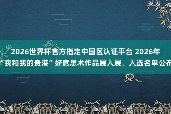 2026世界杯官方指定中国区认证平台 2026年“我和我的贵港”好意思术作品展入展、入选名单公布
