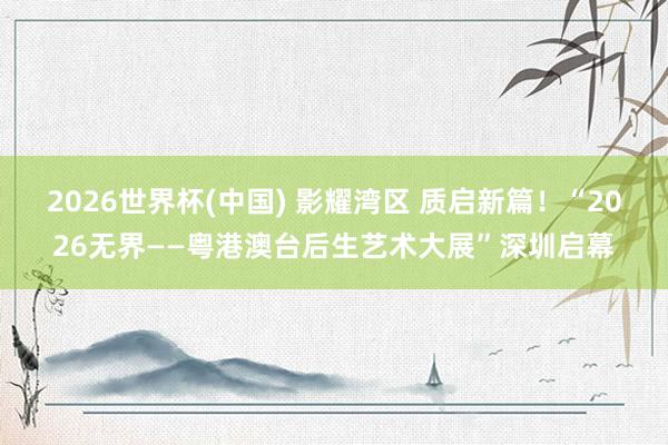 2026世界杯(中国) 影耀湾区 质启新篇!“2026无界——粤港澳台后生艺术大展”深圳启幕