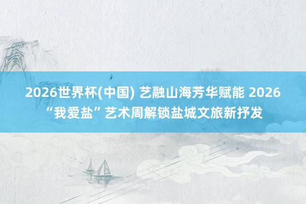 2026世界杯(中国) 艺融山海芳华赋能 2026“我爱盐”艺术周解锁盐城文旅新抒发