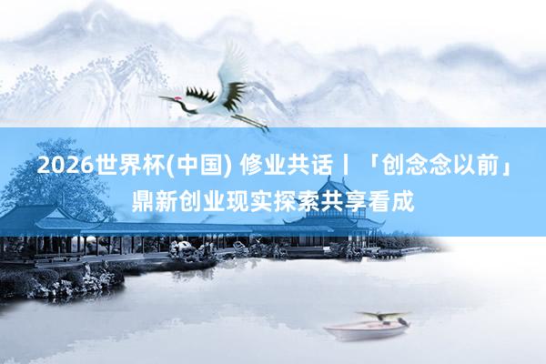2026世界杯(中国) 修业共话丨「创念念以前」鼎新创业现实探索共享看成