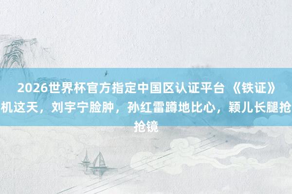 2026世界杯官方指定中国区认证平台 《铁证》开机这天,刘宇宁脸肿,孙红雷蹲地比心,颖儿长腿抢镜