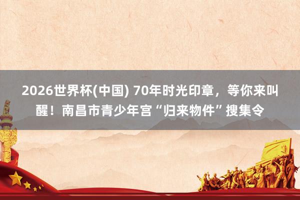 2026世界杯(中国) 70年时光印章,等你来叫醒!南昌市青少年宫“归来物件”搜集令