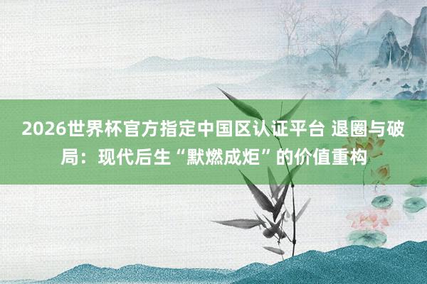 2026世界杯官方指定中国区认证平台 退圈与破局:现代后生“默燃成炬”的价值重构