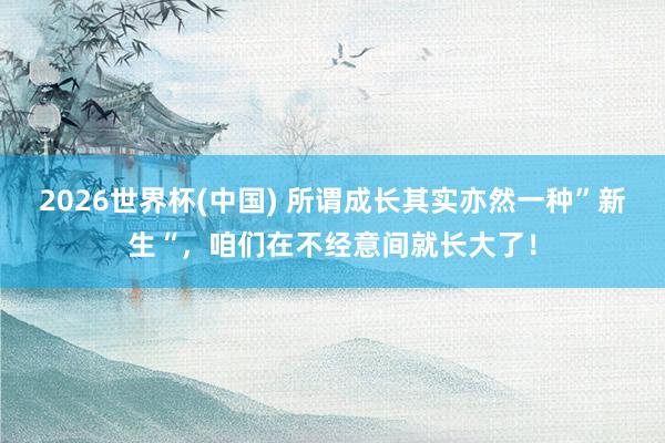 2026世界杯(中国) 所谓成长其实亦然一种”新生“,咱们在不经意间就长大了!