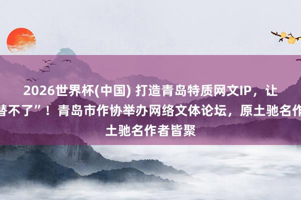 2026世界杯(中国) 打造青岛特质网文IP,让“AI代替不了”!青岛市作协举办网络文体论坛,原土驰名作者皆聚