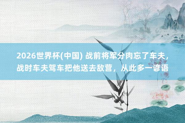 2026世界杯(中国) 战前将军分肉忘了车夫，战时车夫驾车把他送去敌营，从此多一谚语