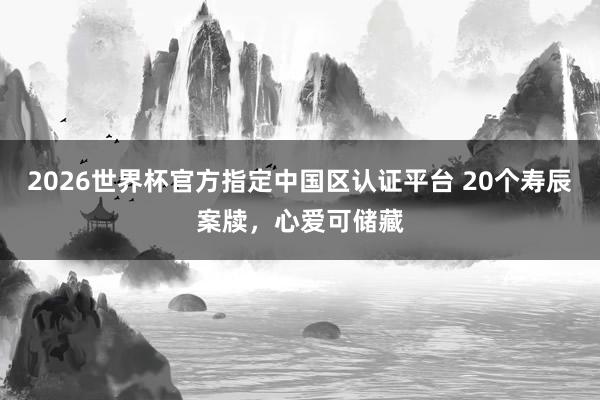 2026世界杯官方指定中国区认证平台 20个寿辰案牍，心爱可储藏