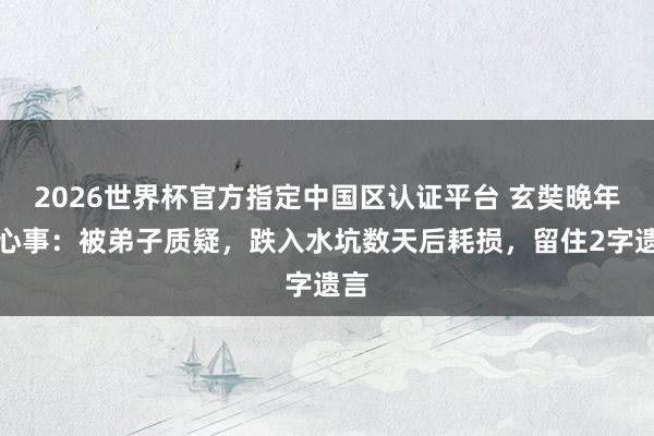 2026世界杯官方指定中国区认证平台 玄奘晚年的心事：被弟子质疑，跌入水坑数天后耗损，留住2字遗言