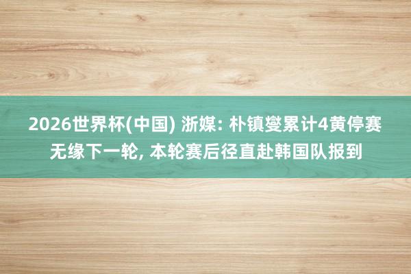 2026世界杯(中国) 浙媒: 朴镇燮累计4黄停赛无缘下一轮, 本轮赛后径直赴韩国队报到