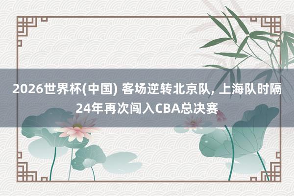 2026世界杯(中国) 客场逆转北京队， 上海队时隔24年再次闯入CBA总决赛