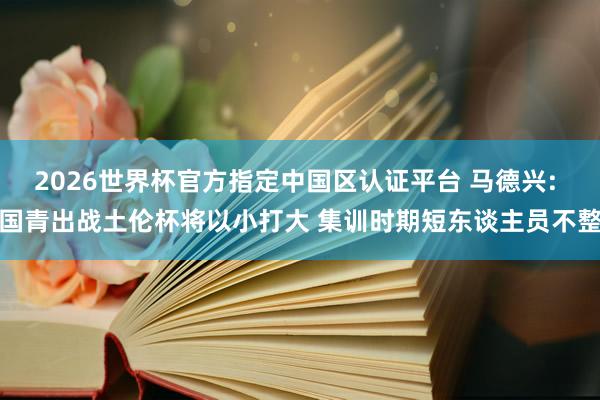 2026世界杯官方指定中国区认证平台 马德兴: 国青出战土伦杯将以小打大 集训时期短东谈主员不整