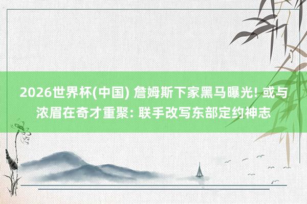 2026世界杯(中国) 詹姆斯下家黑马曝光! 或与浓眉在奇才重聚: 联手改写东部定约神志
