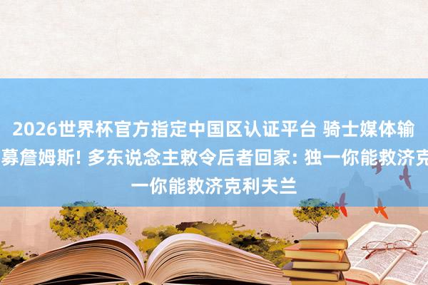 2026世界杯官方指定中国区认证平台 骑士媒体输G3后招募詹姆斯! 多东说念主敕令后者回家: 独一你能救济克利夫兰