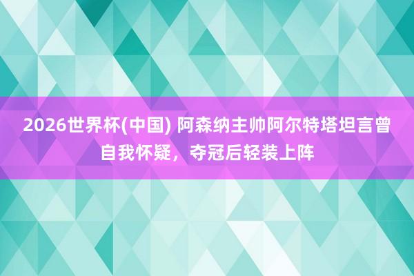 2026世界杯(中国) 阿森纳主帅阿尔特塔坦言曾自我怀疑，夺冠后轻装上阵