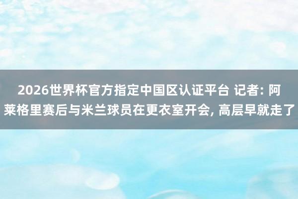 2026世界杯官方指定中国区认证平台 记者: 阿莱格里赛后与米兰球员在更衣室开会, 高层早就走了