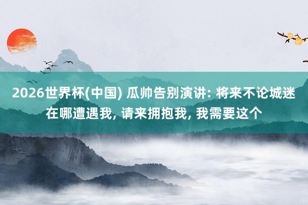 2026世界杯(中国) 瓜帅告别演讲: 将来不论城迷在哪遭遇我, 请来拥抱我, 我需要这个
