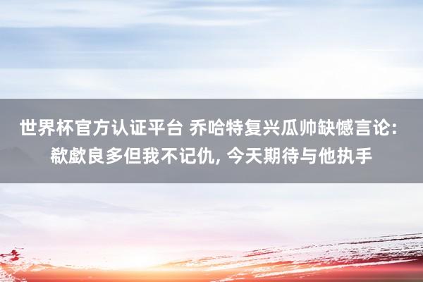 世界杯官方认证平台 乔哈特复兴瓜帅缺憾言论: 欷歔良多但我不记仇, 今天期待与他执手
