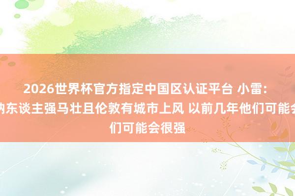 2026世界杯官方指定中国区认证平台 小雷: 阿森纳东谈主强马壮且伦敦有城市上风 以前几年他们可能会很强
