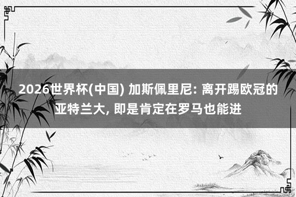 2026世界杯(中国) 加斯佩里尼: 离开踢欧冠的亚特兰大, 即是肯定在罗马也能进