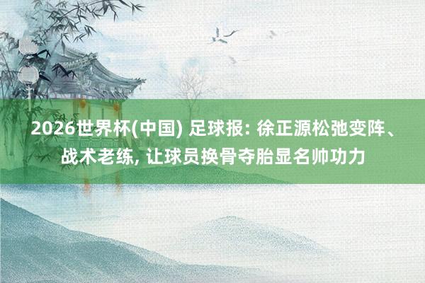 2026世界杯(中国) 足球报: 徐正源松弛变阵、战术老练, 让球员换骨夺胎显名帅功力