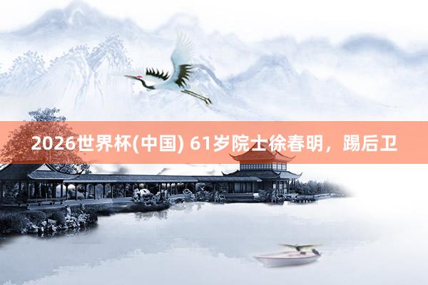 2026世界杯(中国) 61岁院士徐春明，踢后卫