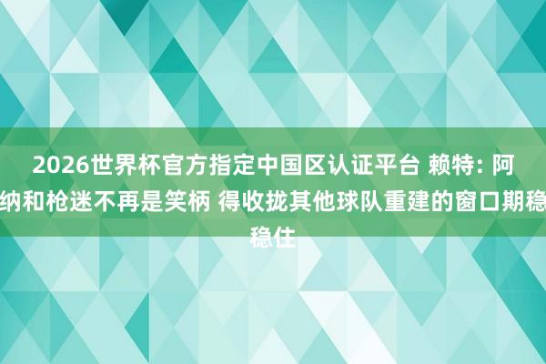 2026世界杯官方指定中国区认证平台 赖特: 阿森纳和枪迷不再是笑柄 得收拢其他球队重建的窗口期稳住