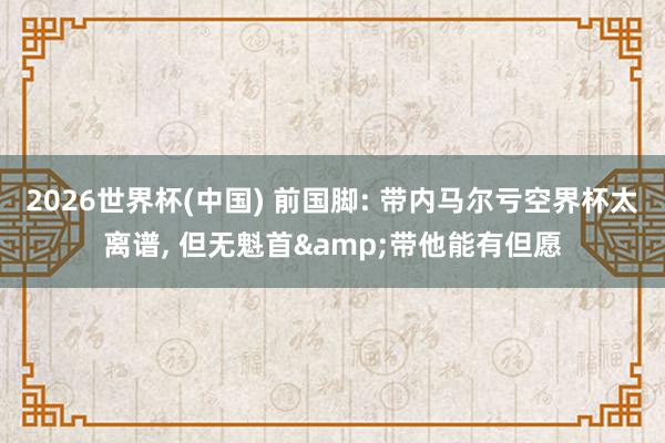 2026世界杯(中国) 前国脚: 带内马尔亏空界杯太离谱, 但无魁首&带他能有但愿