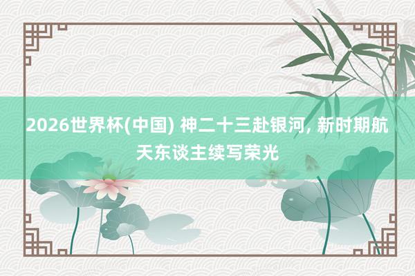2026世界杯(中国) 神二十三赴银河, 新时期航天东谈主续写荣光