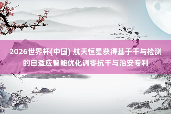 2026世界杯(中国) 航天恒星获得基于干与检测的自适应智能优化调零抗干与治安专利