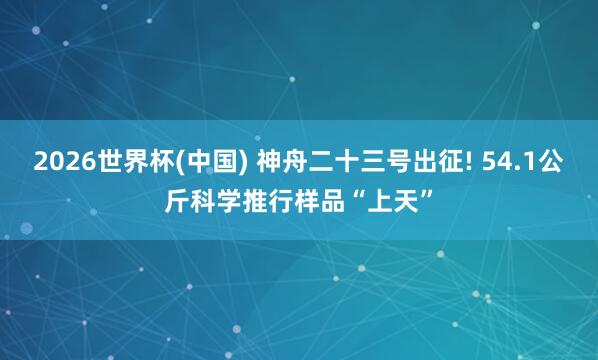 2026世界杯(中国) 神舟二十三号出征! 54.1公斤科学推行样品“上天”