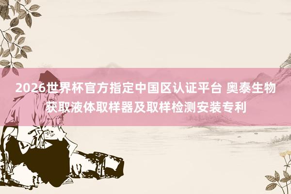 2026世界杯官方指定中国区认证平台 奥泰生物获取液体取样器及取样检测安装专利