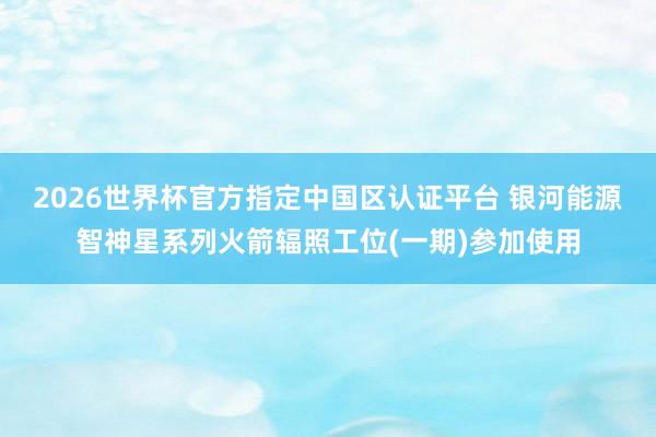 2026世界杯官方指定中国区认证平台 银河能源智神星系列火箭辐照工位(一期)参加使用