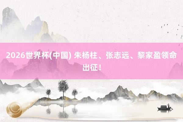 2026世界杯(中国) 朱杨柱、张志远、黎家盈领命出征!