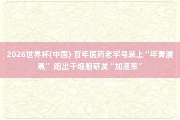 2026世界杯(中国) 百年医药老字号装上“年青腹黑” 跑出干细胞研发“加速率”