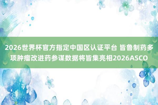 2026世界杯官方指定中国区认证平台 皆鲁制药多项肿瘤改进药参谋数据将皆集亮相2026ASCO