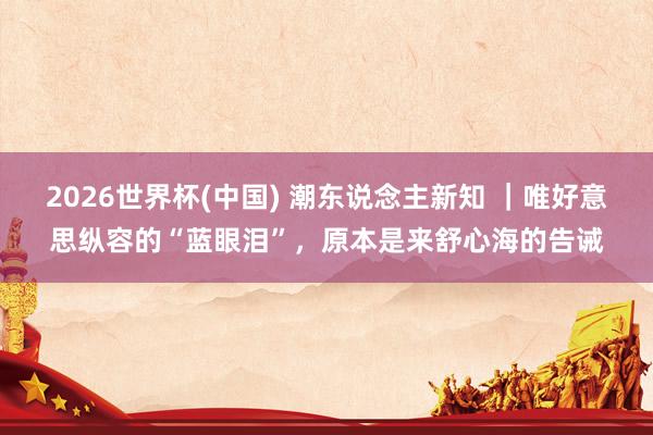 2026世界杯(中国) 潮东说念主新知 ｜唯好意思纵容的“蓝眼泪”，原本是来舒心海的告诫