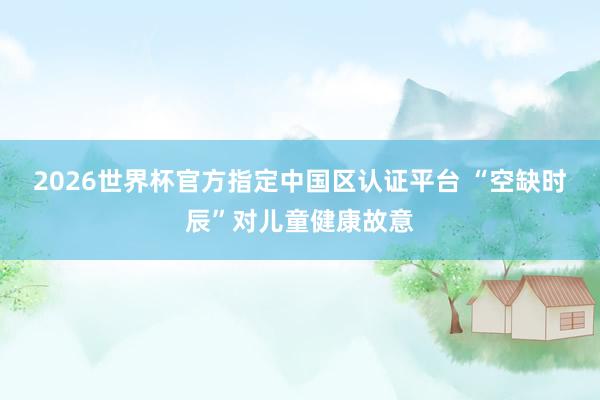 2026世界杯官方指定中国区认证平台 “空缺时辰”对儿童健康故意