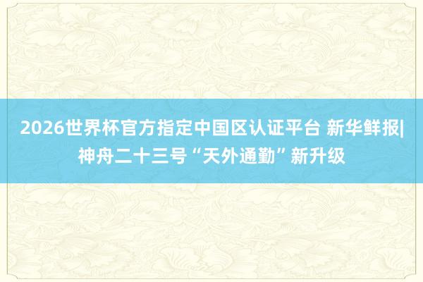 2026世界杯官方指定中国区认证平台 新华鲜报|神舟二十三号“天外通勤”新升级