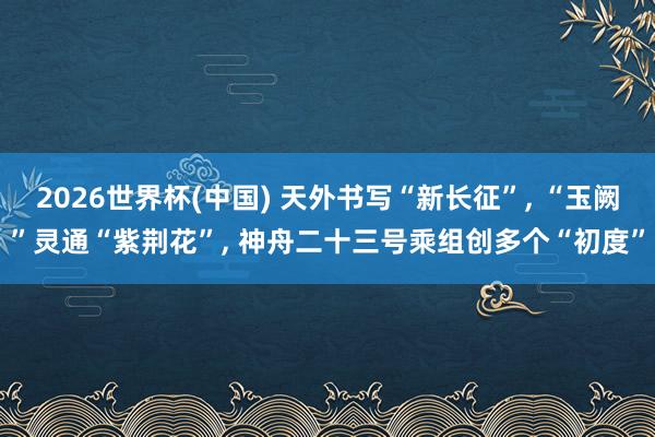 2026世界杯(中国) 天外书写“新长征”, “玉阙”灵通“紫荆花”, 神舟二十三号乘组创多个“初度”