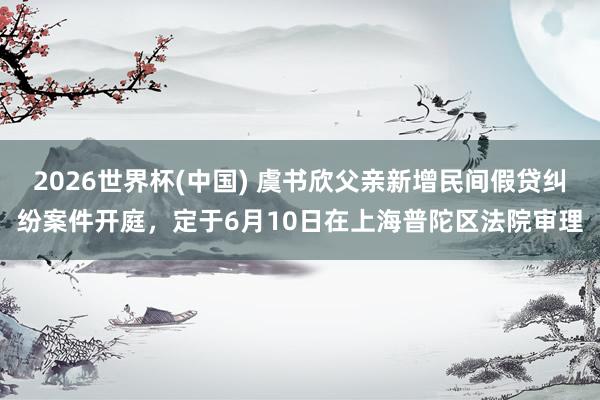 2026世界杯(中国) 虞书欣父亲新增民间假贷纠纷案件开庭，定于6月10日在上海普陀区法院审理