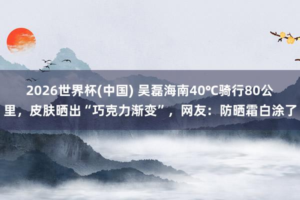 2026世界杯(中国) 吴磊海南40℃骑行80公里,皮肤晒出“巧克力渐变”,网友:防晒霜白涂了
