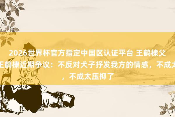 2026世界杯官方指定中国区认证平台 王鹤棣父亲复兴王鹤棣近期争议:不反对犬子抒发我方的情感,不成太压抑了