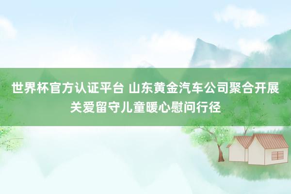 世界杯官方认证平台 山东黄金汽车公司聚合开展关爱留守儿童暖心慰问行径