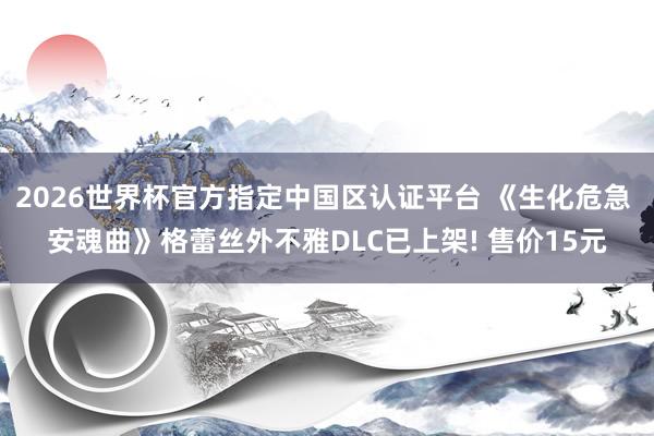 2026世界杯官方指定中国区认证平台 《生化危急 安魂曲》格蕾丝外不雅DLC已上架! 售价15元
