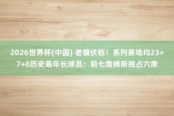2026世界杯(中国) 老骥伏枥!系列赛场均23+7+8历史最年长球员:前七詹姆斯独占六席