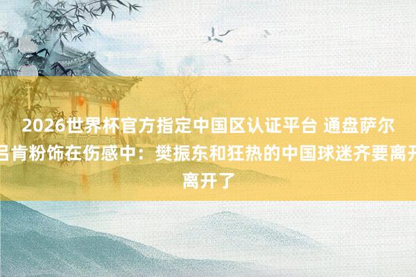 2026世界杯官方指定中国区认证平台 通盘萨尔布吕肯粉饰在伤感中:樊振东和狂热的中国球迷齐要离开了