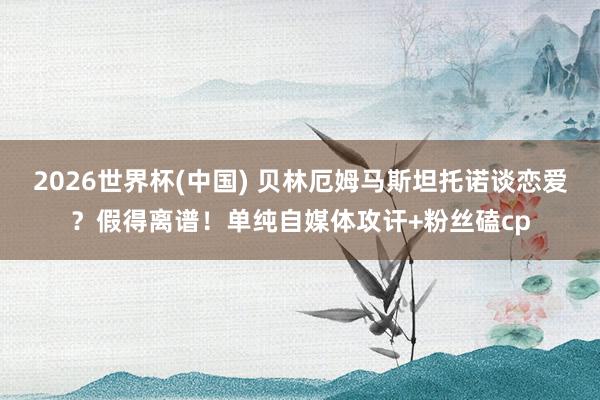 2026世界杯(中国) 贝林厄姆马斯坦托诺谈恋爱?假得离谱!单纯自媒体攻讦+粉丝磕cp